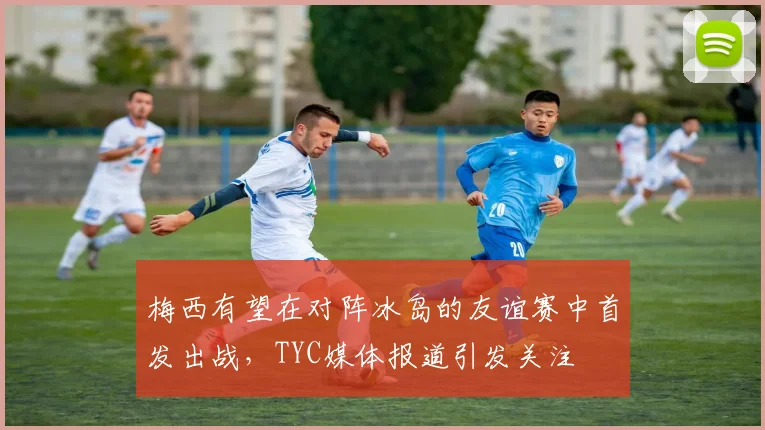 梅西有望在对阵冰岛的友谊赛中首发出战，TYC媒体报道引发关注