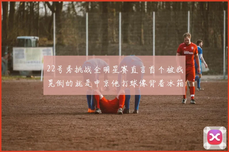 22号秀挑战全明星赛直言首个被我晃倒的就是申京他打球像背着冰箱一样笨重
