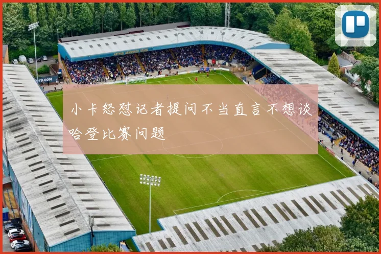小卡怒怼记者提问不当直言不想谈哈登比赛问题