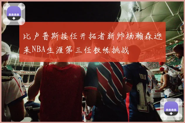 比卢普斯接任开拓者新帅杨瀚森迎来NBA生涯第三任教练挑战