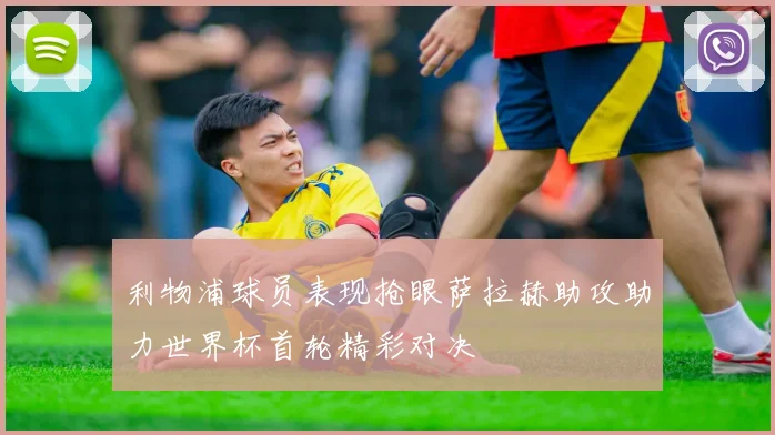 利物浦球员表现抢眼萨拉赫助攻助力世界杯首轮精彩对决
