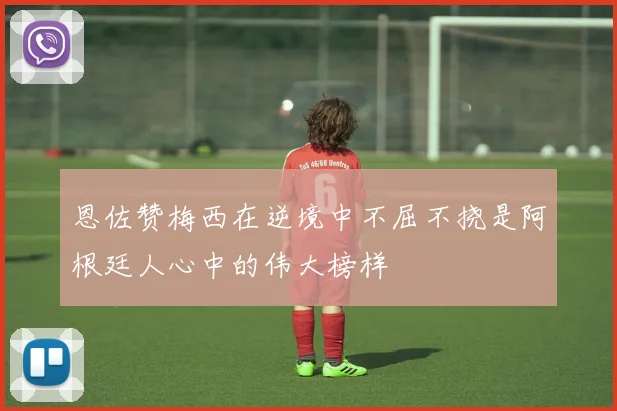 恩佐赞梅西在逆境中不屈不挠是阿根廷人心中的伟大榜样