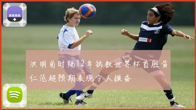 洪明甫时隔12年执教世界杯首胜黄仁范超预期表现令人振奋