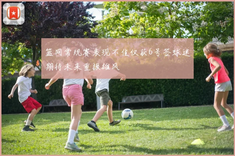 篮网常规赛表现不佳仅获6号签球迷期待未来重振雄风