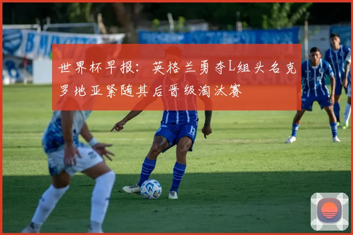 世界杯早报：英格兰勇夺L组头名克罗地亚紧随其后晋级淘汰赛