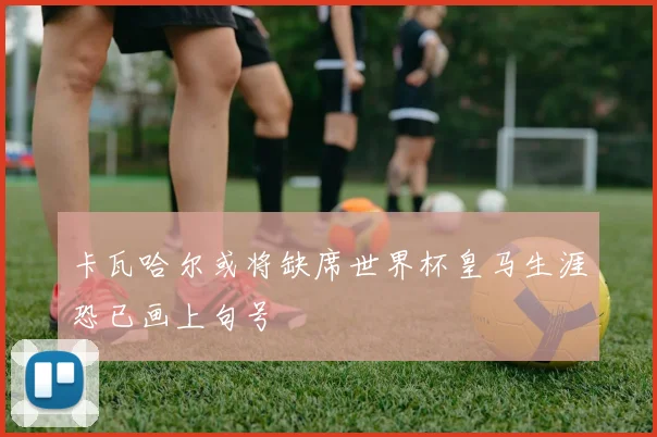 卡瓦哈尔或将缺席世界杯皇马生涯恐已画上句号