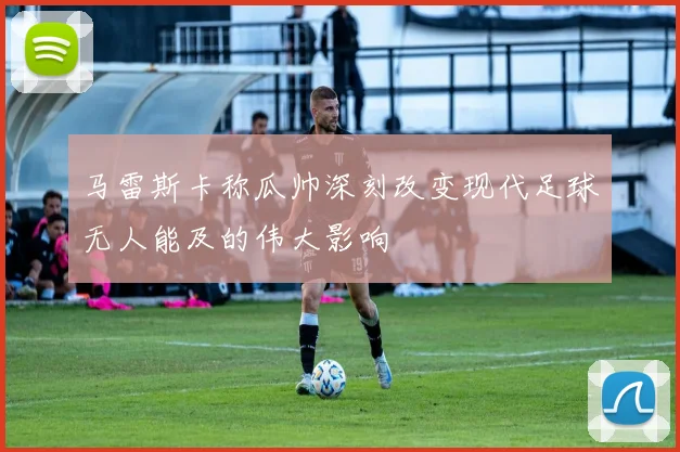 马雷斯卡称瓜帅深刻改变现代足球无人能及的伟大影响