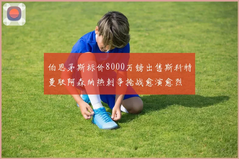 伯恩茅斯标价8000万镑出售斯科特曼联阿森纳热刺争抢战愈演愈烈