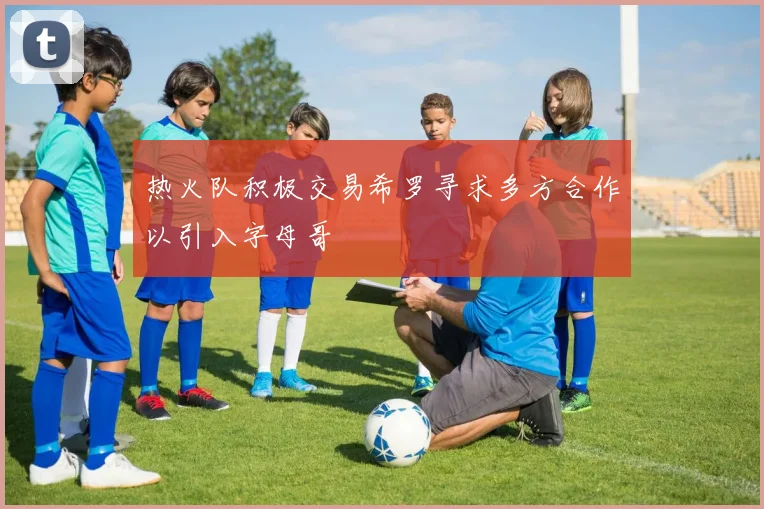 热火队积极交易希罗寻求多方合作以引入字母哥