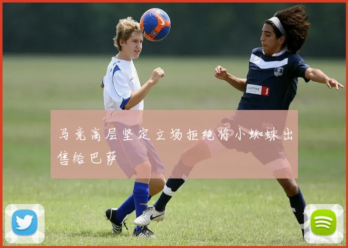 马竞高层坚定立场拒绝将小蜘蛛出售给巴萨