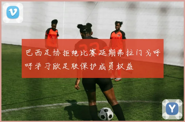 巴西足协拒绝比赛延期弗拉门戈呼吁学习欧足联保护成员权益
