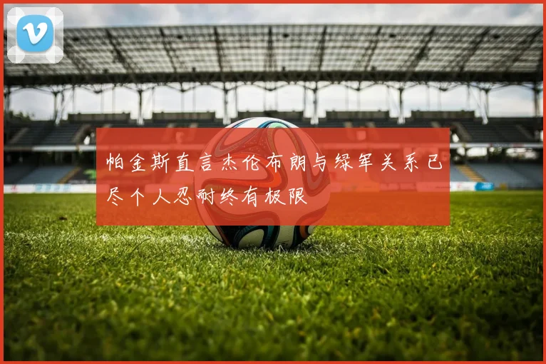 帕金斯直言杰伦布朗与绿军关系已尽个人忍耐终有极限