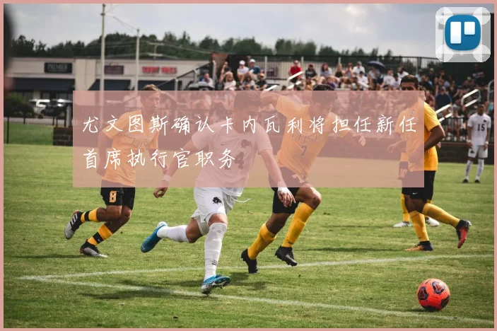 尤文图斯确认卡内瓦利将担任新任首席执行官职务